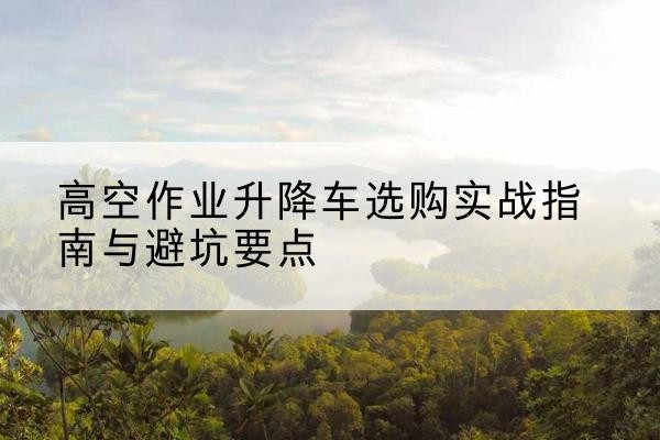 沂南升降车怎么选-高空作业升降车选购实战指南与避坑要点