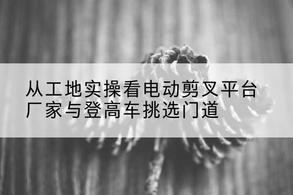 沂南电动剪叉升降平台厂家-从工地实操看电动剪叉平台厂家与登高车挑选门道