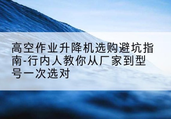 沂南升降平台厂家-高空作业升降机选购避坑指南-行内人教你从厂家到型号一次选对