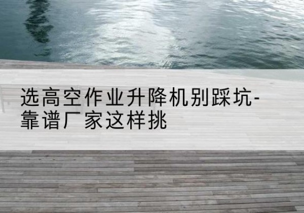 沂南剪叉式升降机厂家-选高空作业升降机别踩坑-靠谱厂家这样挑