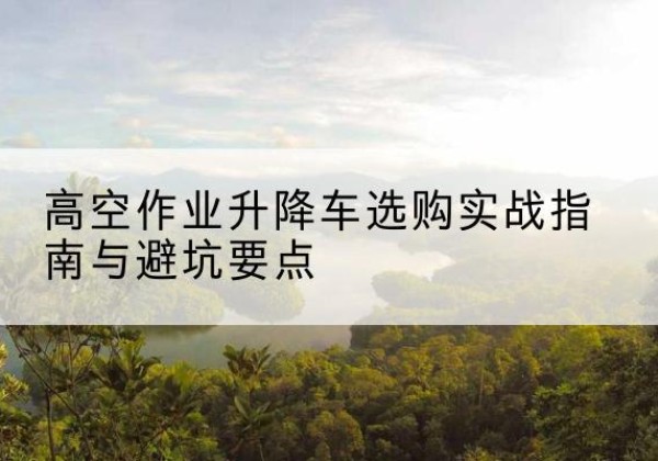 沂南升降车怎么选-高空作业升降车选购实战指南与避坑要点
