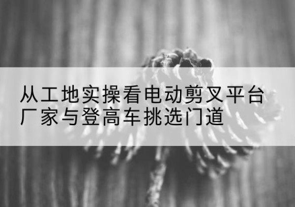 沂南电动剪叉升降平台厂家-从工地实操看电动剪叉平台厂家与登高车挑选门道
